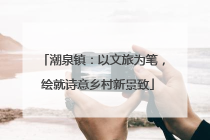 潮泉镇：以文旅为笔，绘就诗意乡村新景致