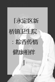 永定区新桥镇卫生院：粽香传情 健康相伴