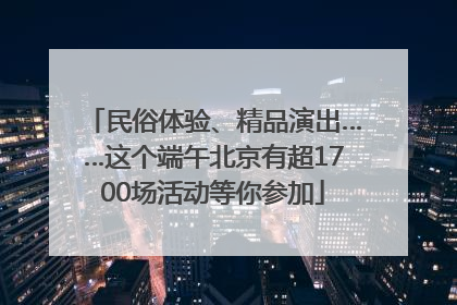 民俗体验、精品演出……这个端午北京有超1700场活动等你参加