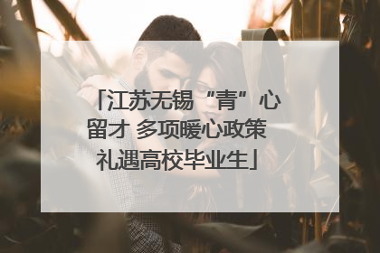 江苏无锡“青”心留才 多项暖心政策礼遇高校毕业生