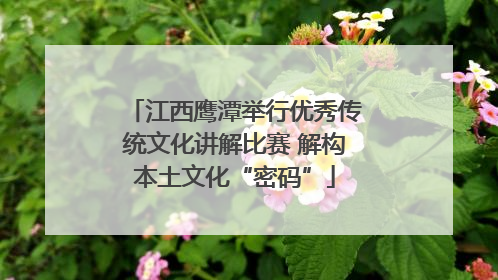 江西鹰潭举行优秀传统文化讲解比赛 解构本土文化“密码”