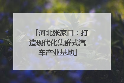 河北张家口：打造现代化集群式汽车产业基地