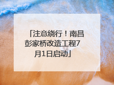 注意绕行！南昌彭家桥改造工程7月1日启动