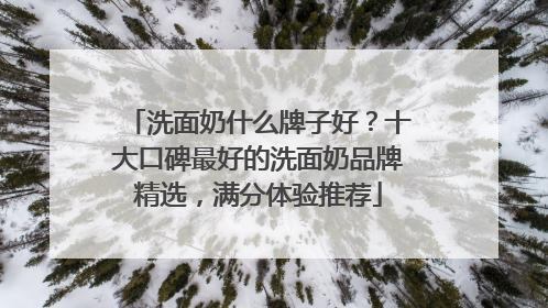 洗面奶什么牌子好？十大口碑最好的洗面奶品牌精选，满分体验推荐