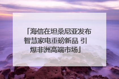 海信在坦桑尼亚发布智慧家电重磅新品 引爆非洲高端市场