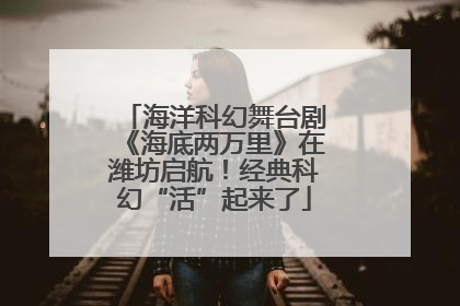 海洋科幻舞台剧《海底两万里》在潍坊启航！经典科幻“活”起来了
