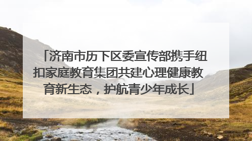 济南市历下区委宣传部携手纽扣家庭教育集团共建心理健康教育新生态，护航青少年成长