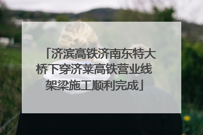 济滨高铁济南东特大桥下穿济莱高铁营业线架梁施工顺利完成