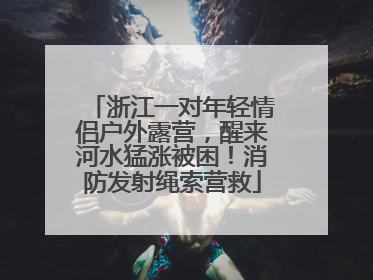 浙江一对年轻情侣户外露营，醒来河水猛涨被困！消防发射绳索营救
