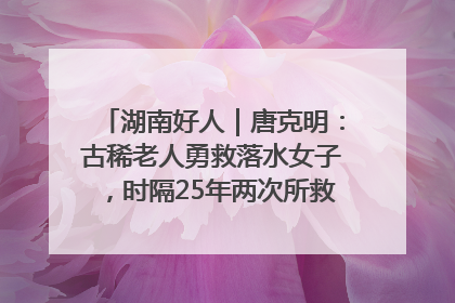 湖南好人｜唐克明：古稀老人勇救落水女子，时隔25年两次所救竟是同一人！