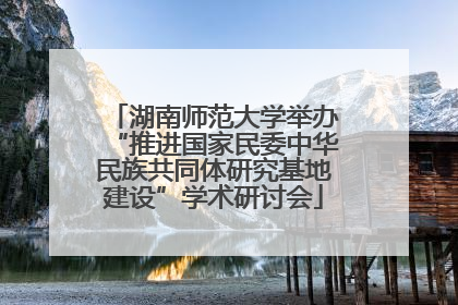 湖南师范大学举办“推进国家民委中华民族共同体研究基地建设”学术研讨会