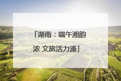 湖南：端午湘韵浓 文旅活力涌