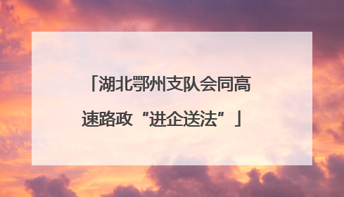 湖北鄂州支队会同高速路政“进企送法”