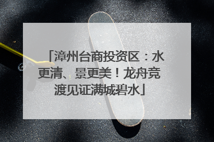 漳州台商投资区：水更清、景更美！龙舟竞渡见证满城碧水