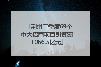 荆州二季度69个重大招商项目引资额1066.5亿元
