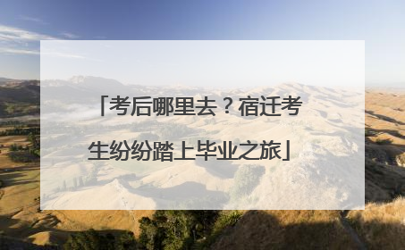 考后哪里去？宿迁考生纷纷踏上毕业之旅
