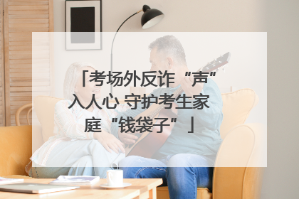 考场外反诈“声”入人心 守护考生家庭“钱袋子”