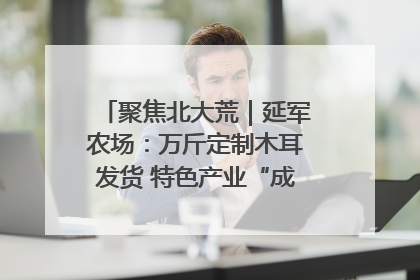 聚焦北大荒｜延军农场：万斤定制木耳发货 特色产业“成绩单”亮眼