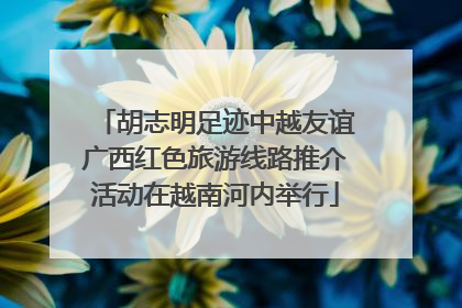胡志明足迹中越友谊广西红色旅游线路推介活动在越南河内举行