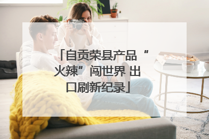 自贡荣县产品“火辣”闯世界 出口刷新纪录