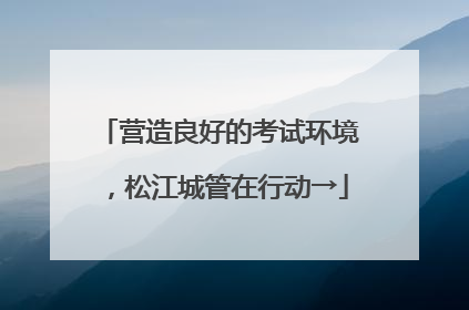 营造良好的考试环境，松江城管在行动→