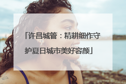 许昌城管：精耕细作守护夏日城市美好容颜
