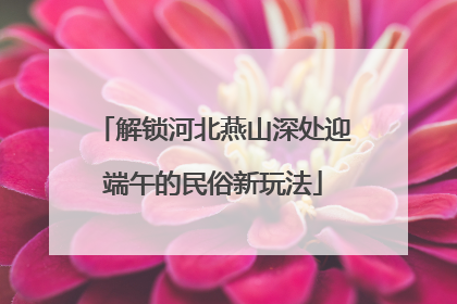解锁河北燕山深处迎端午的民俗新玩法