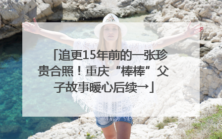 追更15年前的一张珍贵合照！重庆“棒棒”父子故事暖心后续→