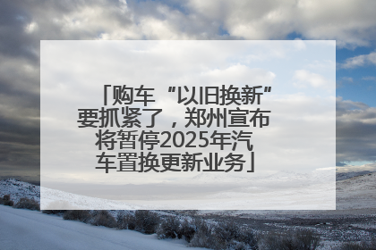 购车“以旧换新”要抓紧了，郑州宣布将暂停2025年汽车置换更新业务