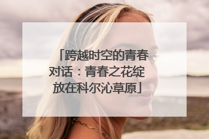 跨越时空的青春对话：青春之花绽放在科尔沁草原