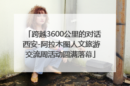 跨越3600公里的对话 西安-阿拉木图人文旅游交流周活动圆满落幕