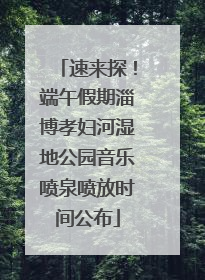 速来探！端午假期淄博孝妇河湿地公园音乐喷泉喷放时间公布