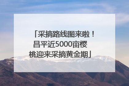 采摘路线图来啦！昌平近5000亩樱桃迎来采摘黄金期