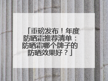 重磅发布！年度防晒霜推荐清单：防晒霜哪个牌子的防晒效果好？