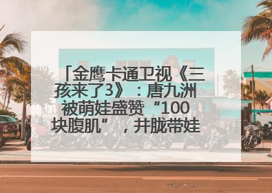 金鹰卡通卫视《三孩来了3》：唐九洲被萌娃盛赞“100块腹肌”，井胧带娃有梗超欢乐