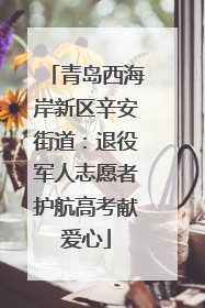 青岛西海岸新区辛安街道：退役军人志愿者护航高考献爱心