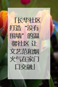 长华社区打造“没有围墙”的温馨社区 让文艺范和烟火气在家门口交融