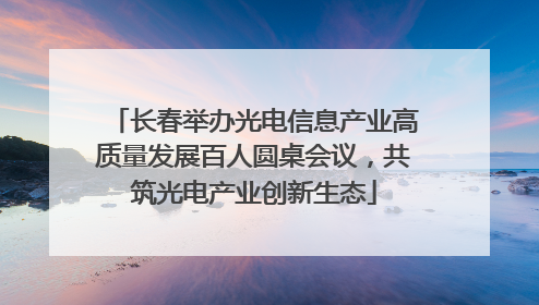 长春举办光电信息产业高质量发展百人圆桌会议，共筑光电产业创新生态
