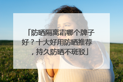 防晒隔离霜哪个牌子好？十大好用防晒推荐，持久防晒不斑驳