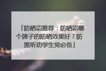 防晒霜推荐：防晒霜哪个牌子的防晒效果好？防黑听劝学生党必备