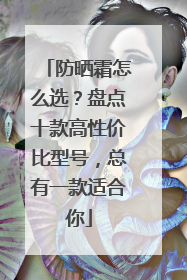 防晒霜怎么选？盘点十款高性价比型号，总有一款适合你