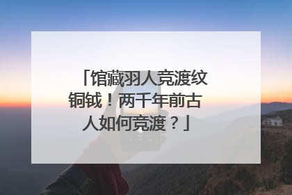 馆藏羽人竞渡纹铜钺！两千年前古人如何竞渡？