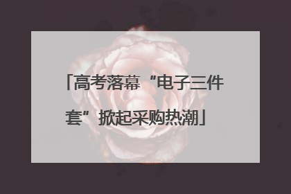 高考落幕“电子三件套”掀起采购热潮