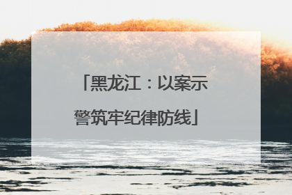 黑龙江：以案示警筑牢纪律防线