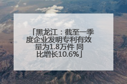 黑龙江：截至一季度企业发明专利有效量为1.8万件 同比增长10.6%