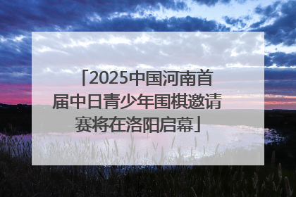2025中国河南首届中日青少年围棋邀请赛将在洛阳启幕