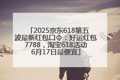 2025京东618第五波最新红包口令：好运红包7788，淘宝618活动6月17日最便宜