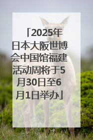 2025年日本大阪世博会中国馆福建活动周将于5月30日至6月1日举办