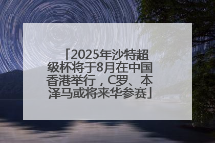 2025年沙特超级杯将于8月在中国香港举行，C罗、本泽马或将来华参赛