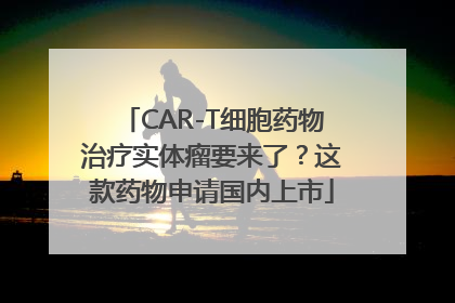 CAR-T细胞药物治疗实体瘤要来了？这款药物申请国内上市
